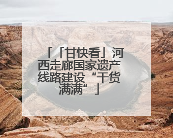 「甘快看」河西走廊国家遗产线路建设“干货满满”