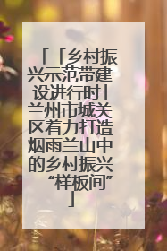 「乡村振兴示范带建设进行时」兰州市城关区着力打造烟雨兰山中的乡村振兴“样板间”