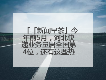 「新闻早茶」今年前5月，河北快递业务量居全国第4位，还有这些热点……