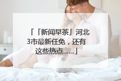 「新闻早茶」河北3市最新任免，还有这些热点……