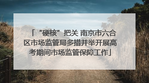 “硬核”把关 南京市六合区市场监管局多措并举开展高考期间市场监管保障工作