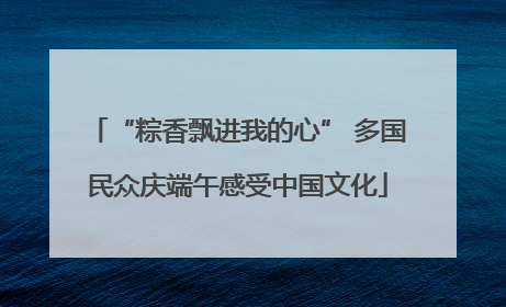 “粽香飘进我的心” 多国民众庆端午感受中国文化