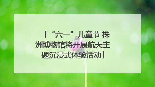 “六一”儿童节 株洲博物馆将开展航天主题沉浸式体验活动