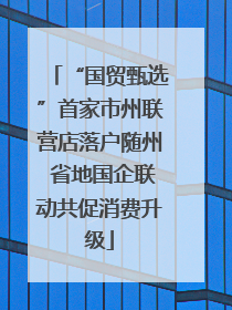 “国贸甄选”首家市州联营店落户随州 省地国企联动共促消费升级