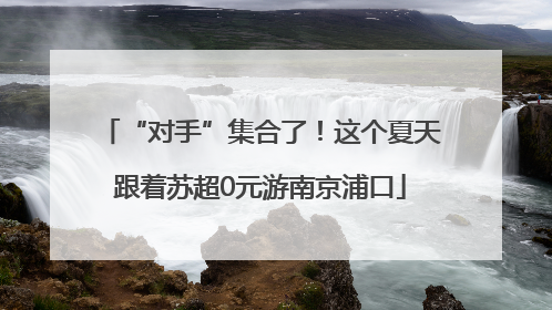 “对手”集合了！这个夏天跟着苏超0元游南京浦口