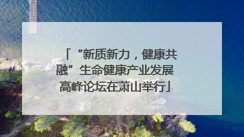 “新质新力，健康共融”生命健康产业发展高峰论坛在萧山举行