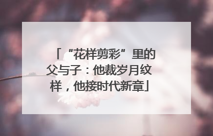 “花样剪彩”里的父与子：他裁岁月纹样，他接时代新章