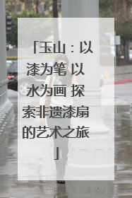 玉山：以漆为笔 以水为画 探索非遗漆扇的艺术之旅