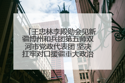 王忠林李殿勋会见新疆博州和兵团第五师双河市党政代表团 坚决扛牢对口援疆重大政治责任 推动双方实现优势互补务实合作