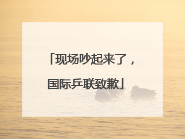 现场吵起来了，国际乒联致歉