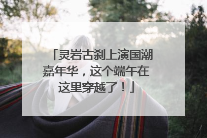 灵岩古刹上演国潮嘉年华，这个端午在这里穿越了！
