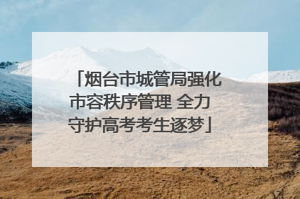 烟台市城管局强化市容秩序管理 全力守护高考考生逐梦