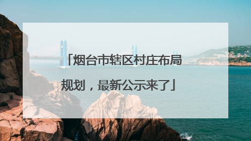 烟台市辖区村庄布局规划，最新公示来了
