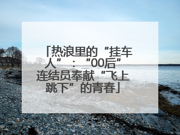 热浪里的“挂车人”：“00后”连结员奉献“飞上跳下”的青春