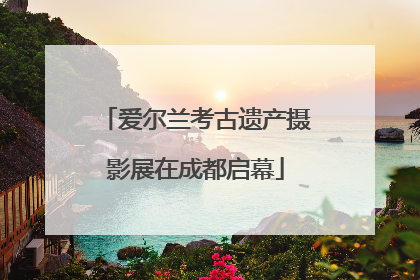 爱尔兰考古遗产摄影展在成都启幕
