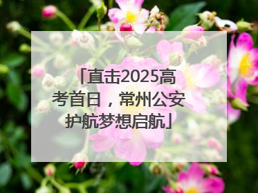 直击2025高考首日，常州公安护航梦想启航