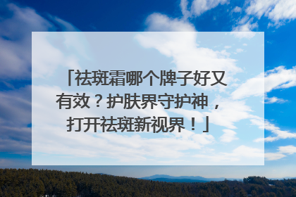 祛斑霜哪个牌子好又有效？护肤界守护神，打开祛斑新视界！