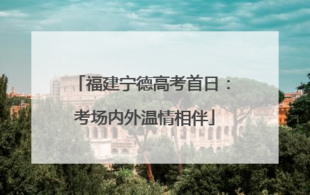 福建宁德高考首日：考场内外温情相伴