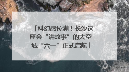 科幻感拉满！长沙这座会“讲故事”的太空城“六一”正式启航