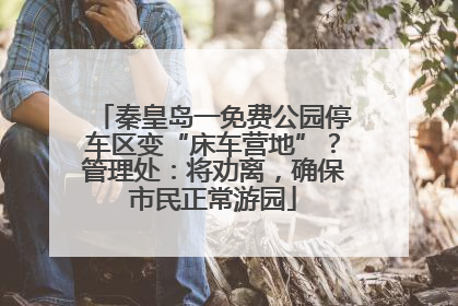 秦皇岛一免费公园停车区变“床车营地”？管理处：将劝离，确保市民正常游园