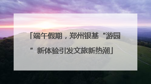 端午假期，郑州银基“游园”新体验引发文旅新热潮