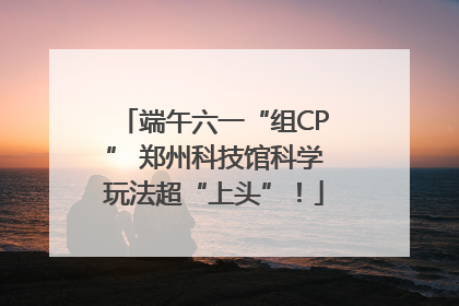 端午六一“组CP” 郑州科技馆科学玩法超“上头”！