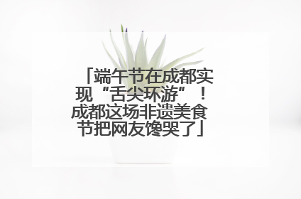 端午节在成都实现“舌尖环游”！成都这场非遗美食节把网友馋哭了