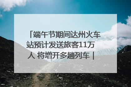 端午节期间达州火车站预计发送旅客11万人 将增开多趟列车｜网络中国节·端午