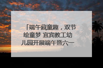 端午藏童趣，双节绘童梦 宜宾教工幼儿园开展端午暨六一亲子游园活动