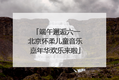 端午邂逅六一 北京怀柔儿童音乐嘉年华欢乐来啦
