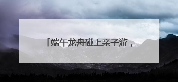 端午龙舟碰上亲子游，这三天小长假有点儿萌