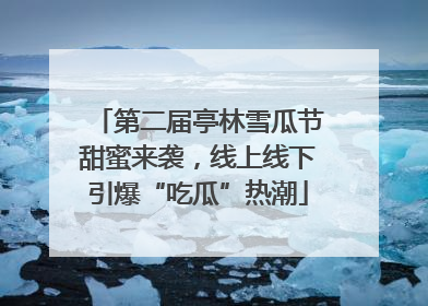 第二届亭林雪瓜节甜蜜来袭，线上线下引爆“吃瓜”热潮