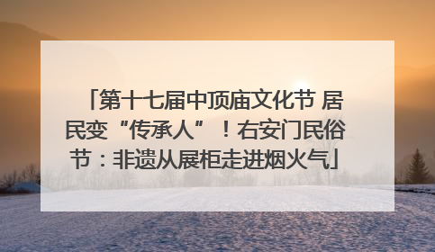 第十七届中顶庙文化节 居民变“传承人”！右安门民俗节：非遗从展柜走进烟火气