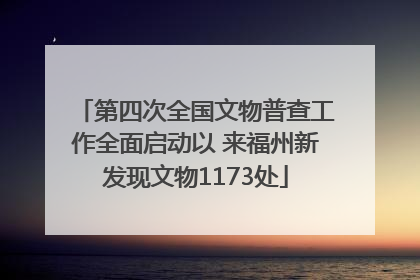 第四次全国文物普查工作全面启动以 来福州新发现文物1173处