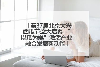 第37届北京大兴西瓜节盛大启幕 “以瓜为媒”激活产业融合发展新动能