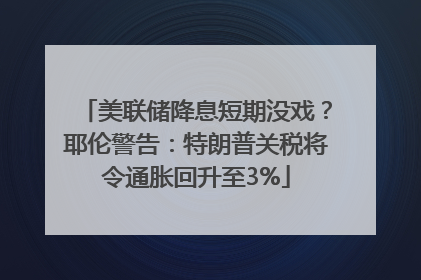 美联储降息短期没戏？耶伦警告：特朗普关税将令通胀回升至3%