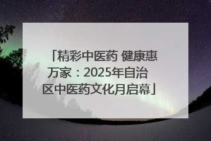 精彩中医药 健康惠万家：2025年自治区中医药文化月启幕