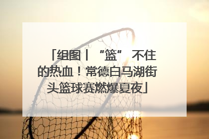 组图丨“篮” 不住的热血！常德白马湖街头篮球赛燃爆夏夜