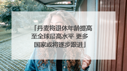 丹麦将退休年龄提高至全球最高水平 更多国家或将逐步跟进