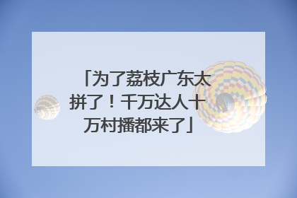 为了荔枝广东太拼了！千万达人十万村播都来了