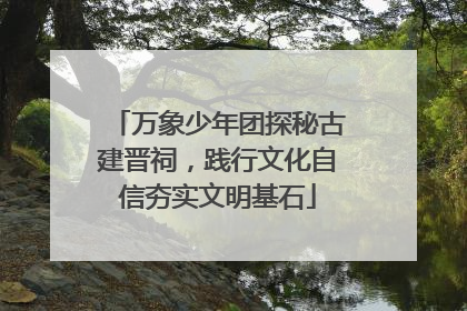 万象少年团探秘古建晋祠，践行文化自信夯实文明基石