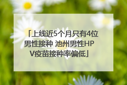 上线近5个月只有4位男性接种 池州男性HPV疫苗接种率偏低