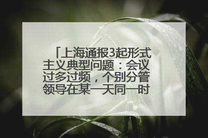 上海通报3起形式主义典型问题：会议过多过频，个别分管领导在某一天同一时段需参加3个会议