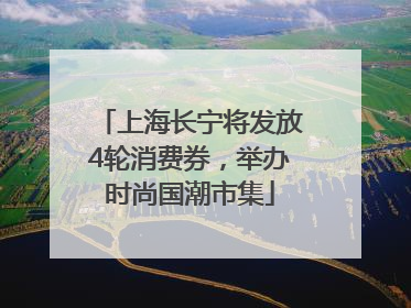 上海长宁将发放4轮消费券，举办时尚国潮市集