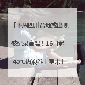 下周四川盆地或出现破纪录高温！16日起40℃热浪卷土重来