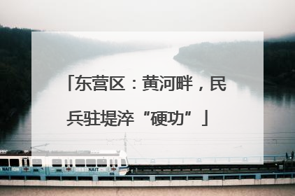 东营区：黄河畔，民兵驻堤淬“硬功”