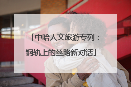 中哈人文旅游专列：钢轨上的丝路新对话