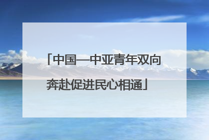 中国—中亚青年双向奔赴促进民心相通