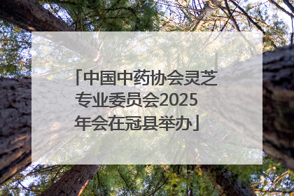 中国中药协会灵芝专业委员会2025年会在冠县举办