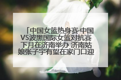 中国女篮热身赛·中国VS波黑国际女篮对抗赛下月在济南举办 济南姑娘张子宇有望在家门口迎来国家队首秀